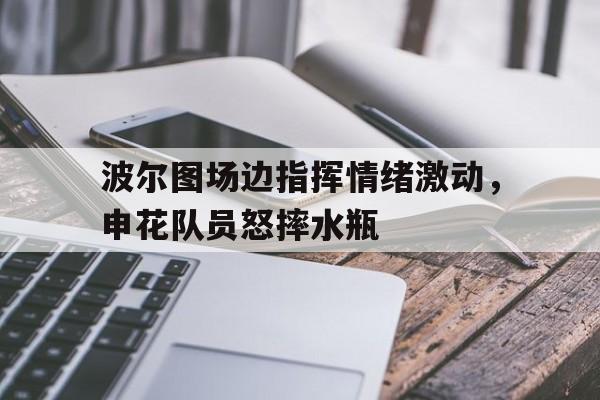 波尔图场边指挥情绪激动，申花队员怒摔水瓶