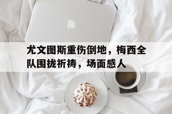 尤文图斯重伤倒地，梅西全队围拢祈祷，场面感人